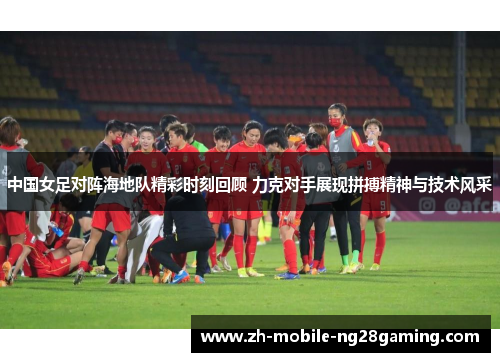 中国女足对阵海地队精彩时刻回顾 力克对手展现拼搏精神与技术风采