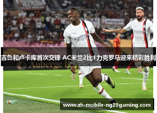 吉鲁和卢卡库首次交锋 AC米兰2比1力克罗马迎来精彩胜利