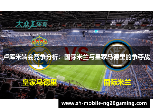 卢库米转会竞争分析：国际米兰与皇家马德里的争夺战
