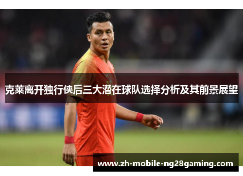 克莱离开独行侠后三大潜在球队选择分析及其前景展望