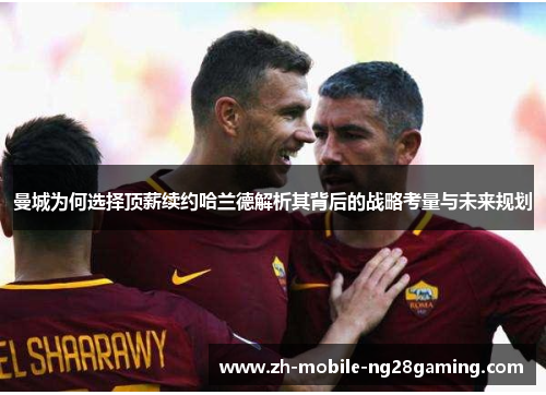 曼城为何选择顶薪续约哈兰德解析其背后的战略考量与未来规划