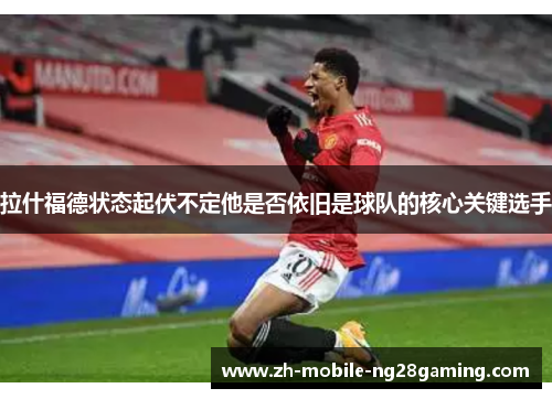 拉什福德状态起伏不定他是否依旧是球队的核心关键选手