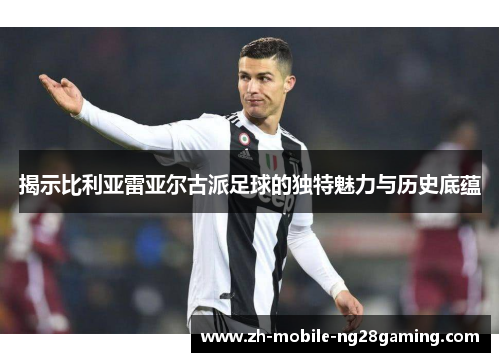 揭示比利亚雷亚尔古派足球的独特魅力与历史底蕴
