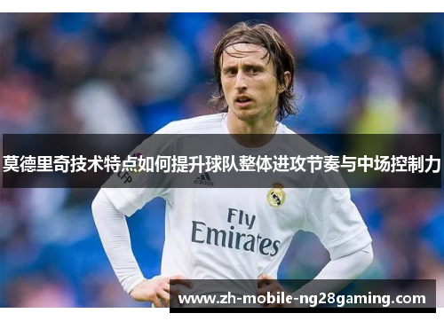 莫德里奇技术特点如何提升球队整体进攻节奏与中场控制力