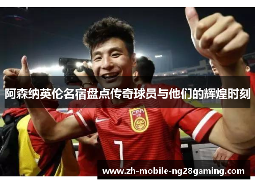 阿森纳英伦名宿盘点传奇球员与他们的辉煌时刻