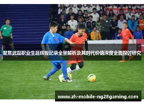 聚焦武磊职业生涯辉煌纪录全景解析及其时代价值深度全面探讨研究