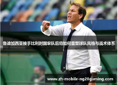 鲁迪加西亚接手比利时国家队后将如何重塑球队风格与战术体系