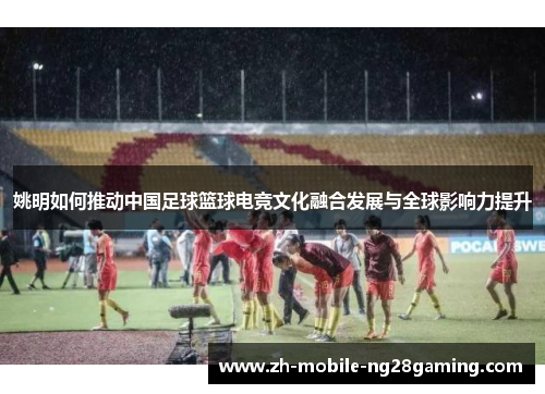 姚明如何推动中国足球篮球电竞文化融合发展与全球影响力提升